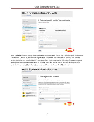 Open Payments User Guide
Step 5: Review the information generated by the system related to your role. You must select the role of
“Authorized Official” to proceed with registration. First name, last name, email address, and business
phone should be pre-populated with information from your EIDM profile. Edit these fields as necessary.
All required fields will be marked with an asterisk. Users will not be able to proceed with registration
until all of the required fields have been entered. When complete, select “Continue.”
237
 