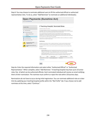 Open Payments User Guide
Step 6: You may choose to nominate additional users to fill the authorized official or authorized
representative roles. To do so, select “Add Nominee” to nominate an additional individual(s).
Step 6a: Enter the required information and select either “Authorized Official” or “Authorized
Representative.” When complete, select “Add Nominee.” A teaching hospital may have up to 10 active
roles, five of which can be authorized officials. Each nominated individual will receive an email notifying
them of their nomination. The nominee must confirm or reject the role within 10 business days.
Nominations do not have to occur during initial registration. You can nominate additional roles at a later
time by updating your teaching hospital profile within the “My Profile” tab. If you choose not to add
nominees at this time, select “Continue.”
238
 