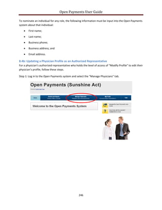 Open Payments User Guide
To nominate an individual for any role, the following information must be input into the Open Payments
system about that individual:
• First name;
• Last name;
• Business phone;
• Business address; and
• Email address.
8.4b: Updating a Physician Profile as an Authorized Representative
For a physician’s authorized representative who holds the level of access of “Modify Profile” to edit their
physician’s profile, follow these steps.
Step 1: Log in to the Open Payments system and select the “Manage Physicians” tab.
246
 