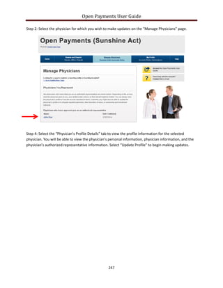 Open Payments User Guide
Step 2: Select the physician for which you wish to make updates on the “Manage Physicians” page.
Step 4: Select the “Physician’s Profile Details” tab to view the profile information for the selected
physician. You will be able to view the physician’s personal information, physician information, and the
physician’s authorized representative information. Select “Update Profile” to begin making updates.
247
 