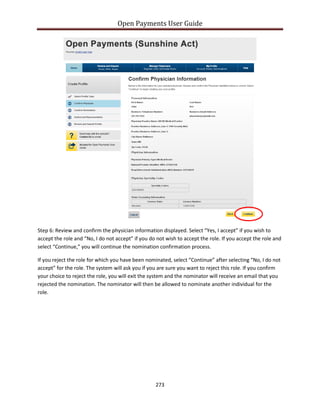 Open Payments User Guide
Step 6: Review and confirm the physician information displayed. Select “Yes, I accept” if you wish to
accept the role and “No, I do not accept” if you do not wish to accept the role. If you accept the role and
select “Continue,” you will continue the nomination confirmation process.
If you reject the role for which you have been nominated, select “Continue” after selecting “No, I do not
accept” for the role. The system will ask you if you are sure you want to reject this role. If you confirm
your choice to reject the role, you will exit the system and the nominator will receive an email that you
rejected the nomination. The nominator will then be allowed to nominate another individual for the
role.
273
 