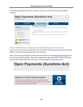Open Payments User Guide
The following message will appear on-screen to confirm your nomination has been successfully
accepted.
8.5a (7): Self-Nomination: Requesting a Role (Teaching Hospital, First Time User)
If you are a first time user and would like to self-nominate for a teaching hospital role as an authorized
official or authorized representative, follow the steps below.
Step 1: Access the Open Payments system via the CMS Enterprise Portal (https://portal.cms.gov/). The
on-screen text contains important information regarding the registration process. Read the on-screen
text and select “Create My Profile” when you are ready to begin the registration process.
289
 