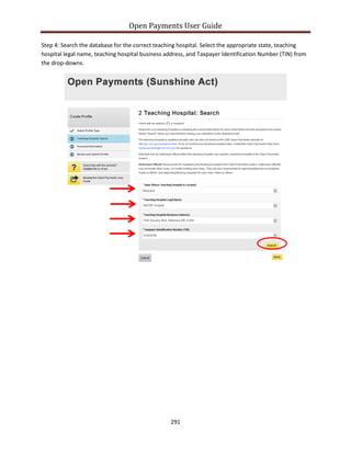 Open Payments User Guide
Step 4: Search the database for the correct teaching hospital. Select the appropriate state, teaching
hospital legal name, teaching hospital business address, and Taxpayer Identification Number (TIN) from
the drop-downs.
291
 