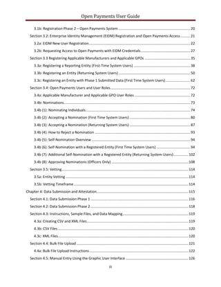Open Payments User Guide
3.1b: Registration Phase 2 – Open Payments System ........................................................................20
Section 3.2: Enterprise Identity Management (EIDM) Registration and Open Payments Access..........21
3.2a: EIDM New User Registration......................................................................................................22
3.2b: Requesting Access to Open Payments with EIDM Credentials..................................................27
Section 3.3 Registering Applicable Manufacturers and Applicable GPOs ..............................................35
3.3a: Registering a Reporting Entity (First-Time System Users) .........................................................38
3.3b: Registering an Entity (Returning System Users) ........................................................................50
3.3c: Registering an Entity with Phase 1 Submitted Data (First Time System Users).........................62
Section 3.4: Open Payments Users and User Roles................................................................................72
3.4a: Applicable Manufacturer and Applicable GPO User Roles ........................................................72
3.4b: Nominations...............................................................................................................................73
3.4b (1): Nominating Individuals.........................................................................................................74
3.4b (2): Accepting a Nomination (First Time System Users) .............................................................80
3.4b (3): Accepting a Nomination (Returning System Users) .............................................................87
3.4b (4): How to Reject a Nomination ................................................................................................93
3.4b (5): Self-Nomination Overview ...................................................................................................94
3.4b (6): Self-Nomination with a Registered Entity (First Time System Users) ..................................94
3.4b (7): Additional Self-Nomination with a Registered Entity (Returning System Users)...............102
3.4b (8): Approving Nominations (Officers Only) .............................................................................108
Section 3.5: Vetting...............................................................................................................................114
3.5a: Entity Vetting ...........................................................................................................................114
3.5b: Vetting Timeframe...................................................................................................................114
Chapter 4: Data Submission and Attestation............................................................................................115
Section 4.1: Data Submission Phase 1 ..................................................................................................116
Section 4.2: Data Submission Phase 2 ..................................................................................................118
Section 4.3: Instructions, Sample Files, and Data Mapping..................................................................119
4.3a: Creating CSV and XML Files......................................................................................................119
4.3b: CSV Files...................................................................................................................................120
4.3c: XML Files...................................................................................................................................120
Section 4.4: Bulk File Upload ................................................................................................................121
4.4a: Bulk File Upload Instructions ...................................................................................................122
Section 4.5: Manual Entry Using the Graphic User Interface ...............................................................126
iii
 