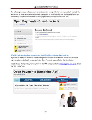 Open Payments User Guide
The following message will appear on-screen to confirm your profile has been successfully created. You
will receive an email when your nomination is approved or modified. Also, the authorized officials for
the teaching hospital will receive emails notifying them of your request for a user role.
8.5a (8): Self-Nomination: Requesting a Role (Teaching Hospital, Existing User)
If you would like to self-nominate for a teaching hospital role as an authorized official or authorized
representative, and already have a role in the Open Payments system, follow the steps below.
Step 1: Access the Open Payments system via the CMS Enterprise Portal (https://portal.cms.gov/). Select
the “My Profile” tab.
297
 