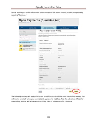 Open Payments User Guide
Step 8: Review your profile information for the requested role. When finished, submit your profile by
selecting “Continue.”
The following message will appear on-screen to confirm your profile has been successfully created. You
will receive an email when your nomination is approved or modified. Also, the authorized officials for
the teaching hospital will receive emails notifying them of your request for a user role.
303
 