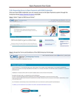 Open Payments User Guide
3.2b: Requesting Access to Open Payments with EIDM Credentials
Once you have EIDM credentials, you can request access to the Open Payments system through the
Enterprise Portal (https://portal.cms.gov/) and EIDM.
Step 1: Select “Login to CMS Secure Portal.”
Step 2: Accept the Terms and Conditions of the CMS Enterprise Portal page.
27
 