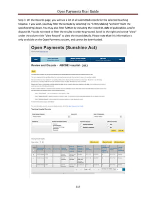Open Payments User Guide
Step 3: On the Records page, you will see a list of all submitted records for the selected teaching
hospital. If you wish, you may filter the records by selecting the “Entity Making Payment” from the
specified drop-down. You may also filter further by including the record ID, date of publication, and/or
dispute ID. You do not need to filter the results in order to proceed. Scroll to the right and select “View”
under the column title “View Record” to view the record details. Please note that this information is
only available on the Open Payments system, and cannot be downloaded.
317
 
