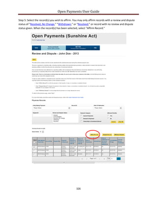 Open Payments User Guide
Step 5: Select the record(s) you wish to affirm. You may only affirm records with a review and dispute
status of “Resolved, No Change,” “Withdrawn,” or “Resolved,” or record with no review and dispute
status given. When the record(s) has been selected, select “Affirm Record.”
326
 