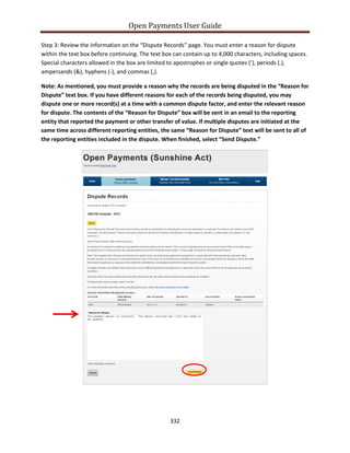 Open Payments User Guide
Step 3: Review the information on the “Dispute Records” page. You must enter a reason for dispute
within the text box before continuing. The text box can contain up to 4,000 characters, including spaces.
Special characters allowed in the box are limited to apostrophes or single quotes (‘), periods (.),
ampersands (&), hyphens (-), and commas (,).
Note: As mentioned, you must provide a reason why the records are being disputed in the “Reason for
Dispute” text box. If you have different reasons for each of the records being disputed, you may
dispute one or more record(s) at a time with a common dispute factor, and enter the relevant reason
for dispute. The contents of the “Reason for Dispute” box will be sent in an email to the reporting
entity that reported the payment or other transfer of value. If multiple disputes are initiated at the
same time across different reporting entities, the same “Reason for Dispute” text will be sent to all of
the reporting entities included in the dispute. When finished, select “Send Dispute.”
332
 