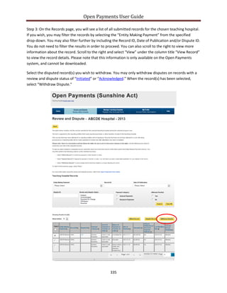 Open Payments User Guide
Step 3: On the Records page, you will see a list of all submitted records for the chosen teaching hospital.
If you wish, you may filter the records by selecting the “Entity Making Payment” from the specified
drop-down. You may also filter further by including the Record ID, Date of Publication and/or Dispute ID.
You do not need to filter the results in order to proceed. You can also scroll to the right to view more
information about the record. Scroll to the right and select “View” under the column title “View Record”
to view the record details. Please note that this information is only available on the Open Payments
system, and cannot be downloaded.
Select the disputed record(s) you wish to withdraw. You may only withdraw disputes on records with a
review and dispute status of “Initiated” or “Acknowledged.” When the record(s) has been selected,
select “Withdraw Dispute.”
335
 