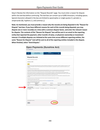 Open Payments User Guide
Step 4: Review the information on the “Dispute Records” page. You must enter a reason for dispute
within the text box before continuing. The text box can contain up to 4,000 characters, including spaces.
Special characters allowed in the box are limited to apostrophes or single quotes (‘), periods (.),
ampersands (&), hyphens (-), and commas (,).
Note: As mentioned, you must provide a reason why the records are being disputed in the “Reason for
Dispute” text box. If you have different reasons for each of the records being disputed, you may
dispute one or more record(s) at a time with a common dispute factor, and enter the relevant reason
for dispute. The contents of the “Reason for Dispute” box will be sent in an email to the reporting
entity that reported the payment, other transfer of value, or physician ownership or investment
interest. If multiple disputes are initiated at the same time across different reporting entities, the
same “Reason for Dispute” text will be sent to all of the reporting entities included in the dispute.
When finished, select “Send Dispute.”
340
 