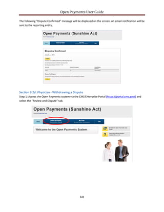 Open Payments User Guide
The following “Dispute Confirmed” message will be displayed on the screen. An email notification will be
sent to the reporting entity.
Section 9.2d: Physician - Withdrawing a Dispute
Step 1: Access the Open Payments system via the CMS Enterprise Portal (https://portal.cms.gov/) and
select the “Review and Dispute” tab.
341
 