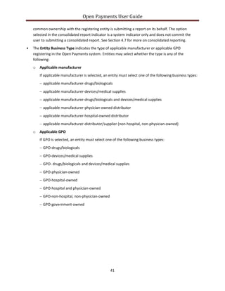 Open Payments User Guide
common ownership with the registering entity is submitting a report on its behalf. The option
selected in the consolidated report indicator is a system indicator only and does not commit the
user to submitting a consolidated report. See Section 4.7 for more on consolidated reporting.
• The Entity Business Type indicates the type of applicable manufacturer or applicable GPO
registering in the Open Payments system. Entities may select whether the type is any of the
following:
o Applicable manufacturer
If applicable manufacturer is selected, an entity must select one of the following business types:
− applicable manufacturer-drugs/biologicals
− applicable manufacturer-devices/medical supplies
− applicable manufacturer-drugs/biologicals and devices/medical supplies
− applicable manufacturer-physician-owned distributor
− applicable manufacturer-hospital-owned distributor
− applicable manufacturer-distributor/supplier (non-hospital, non-physician-owned)
o Applicable GPO
If GPO is selected, an entity must select one of the following business types:
− GPO-drugs/biologicals
− GPO-devices/medical supplies
− GPO- drugs/biologicals and devices/medical supplies
− GPO-physician-owned
− GPO-hospital-owned
− GPO-hospital and physician-owned
− GPO-non-hospital, non-physician-owned
− GPO-government-owned
41
 