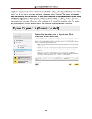 Open Payments User Guide
Step 8: You may nominate additional individuals to fulfill the officer, submitter, and attester roles at this
step. If you do not wish to nominate additional individuals, select “Continue,” but please note that at
least one individual must be identified for each of the three roles in the Open Payments system during
initial entity registration. If the registering authorized official will not be fulfilling all three user roles,
that person must nominate at least one other individual to fill each of the remaining roles. The system
will not allow you to proceed without at least one individual associated with each user role.
44
 