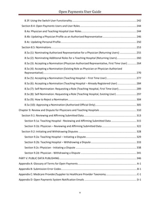 Open Payments User Guide
8.3f: Using the Switch User Functionality.........................................................................................242
Section 8.4: Open Payments Users and User Roles..............................................................................244
8.4a: Physician and Teaching Hospital User Roles............................................................................244
8.4b: Updating a Physician Profile as an Authorized Representative...............................................246
8.4c: Updating Personal Profile.........................................................................................................250
Section 8.5: Nominations......................................................................................................................253
8.5a (1): Nominating Authorized Representative for a Physician (Returning Users) .......................255
8.5a (2): Nominating Additional Roles for a Teaching Hospital (Returning Users)...........................260
8.5a (3): Accepting a Nomination (Physician Authorized Representative, First Time User) ............264
8.5a (4): Accepting a Nomination (Existing Role as Physician or Physician Authorized
Representative).................................................................................................................................270
8.5a (5): Accepting a Nomination (Teaching Hospital – First Time User).........................................277
8.5a (6): Accepting a Nomination (Teaching Hospital – Already Registered User) ..........................284
8.5a (7): Self-Nomination: Requesting a Role (Teaching Hospital, First Time User).........................289
8.5a (8): Self-Nomination: Requesting a Role (Teaching Hospital, Existing User) ............................297
8.5a (9): How to Reject a Nomination...............................................................................................304
8.5a (10): Approving a Nomination (Authorized Official Only).........................................................305
Chapter 9: Review and Dispute for Physicians and Teaching Hospitals ...................................................310
Section 9.1: Reviewing and Affirming Submitted Data.........................................................................313
Section 9.1a: Teaching Hospital - Reviewing and Affirming Submitted Data...................................315
Section 9.1b: Physician – Reviewing and Affirming Submitted Data................................................322
Section 9.2: Initiating and Withdrawing Disputes ................................................................................328
Section 9.2a: Teaching Hospital – Initiating a Dispute......................................................................329
Section 9.2b: Teaching Hospital – Withdrawing a Dispute...............................................................333
Section 9.2c: Physician - Initiating a Dispute ....................................................................................338
Section 9.2d: Physician - Withdrawing a Dispute .............................................................................341
PART V: PUBLIC DATA PUBLISHING...........................................................................................................346
Appendix A: Glossary of Terms for Open Payments................................................................................. A-1
Appendix B: Submission Error Codes.........................................................................................................B-1
Appendix C: Medicare Provider/Supplier to Healthcare Provider Taxonomy...........................................C-1
Appendix D: Open Payments System Notification Emails ........................................................................ D-1
v
 