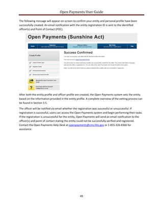 Open Payments User Guide
The following message will appear on-screen to confirm your entity and personal profile have been
successfully created. An email notification with the entity registration ID is sent to the identified
officer(s) and Point of Contact (POC).
After both the entity profile and officer profile are created, the Open Payments system vets the entity
based on the information provided in the entity profile. A complete overview of the vetting process can
be found in Section 3.5.
The officer will be notified via email whether the registration was successful or unsuccessful. If
registration is successful, users can access the Open Payments system and begin performing their tasks.
If the registration is unsuccessful for the entity, Open Payments will send an email notification to the
officer(s) and point of contact stating the entity could not be successfully verified and registered.
Contact the Open Payments Help Desk at openpayments@cms.hhs.gov or 1-855-326-8366 for
assistance.
49
 