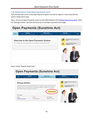 Open Payments User Guide
3.3b: Registering an Entity (Returning System Users)
If you already have access to the Open Payments system and wish to register a new entity with the
system, follow these steps:
Step 1: Access the Open Payments system via the CMS Enterprise Portal (https://portal.cms.gov/). Select
the “Manage Entities” tab from the menu bar on the Open Payments home page.
Step 2: Select “Register New Entity.”
50
 