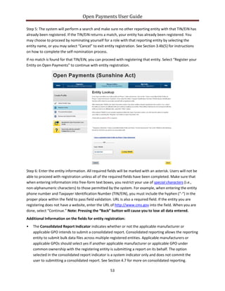 Open Payments User Guide
Step 5: The system will perform a search and make sure no other reporting entity with that TIN/EIN has
already been registered. If the TIN/EIN returns a match, your entity has already been registered. You
may choose to proceed by nominating yourself for a role with that reporting entity by selecting the
entity name, or you may select “Cancel” to exit entity registration. See Section 3.4b(5) for instructions
on how to complete the self-nomination process.
If no match is found for that TIN/EIN, you can proceed with registering that entity. Select “Register your
Entity on Open Payments” to continue with entity registration.
Step 6: Enter the entity information. All required fields will be marked with an asterisk. Users will not be
able to proceed with registration unless all of the required fields have been completed. Make sure that
when entering information into free-form text boxes, you restrict your use of special characters (i.e.,
non-alphanumeric characters) to those permitted by the system. For example, when entering the entity
phone number and Taxpayer Identification Number (TIN/EIN), you must include the hyphen (“-“) in the
proper place within the field to pass field validation. URL is also a required field. If the entity you are
registering does not have a website, enter the URL of http://www.cms.gov into the field. When you are
done, select “Continue.” Note: Pressing the “Back” button will cause you to lose all data entered.
Additional Information on the fields for entity registration:
• The Consolidated Report Indicator indicates whether or not the applicable manufacturer or
applicable GPO intends to submit a consolidated report. Consolidated reporting allows the reporting
entity to submit bulk data files across multiple registered entities. Applicable manufacturers or
applicable GPOs should select yes if another applicable manufacturer or applicable GPO under
common ownership with the registering entity is submitting a report on its behalf. The option
selected in the consolidated report indicator is a system indicator only and does not commit the
user to submitting a consolidated report. See Section 4.7 for more on consolidated reporting.
53
 
