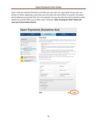 Open Payments User Guide
Step 7: Enter the required information and select your user roles. For a description of user roles, see
Section 3.4. When registering a new entity, you must select the role of officer for yourself. The system
will not allow you to proceed if this role is not selected. You may also select the role of submitter and/or
attester for yourself. When you are done, select “Continue.” Note: Pressing the “Back” button will
cause you to lose all data entered.
56
 