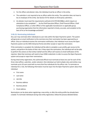 Open Payments User Guide
• For the officer and attester roles, the individual must be an officer in the entity.
• The submitter is not required to be an officer within the entity. The submitter does not have to
be an employee of the entity. See Section 4.9 for details on third-party submitters.
• An attester must meet the requirements outlined at 42 CFR 403.908(e), which require an
attestation to be completed “. . . by the Chief Executive Officer, Chief Financial Officer, Chief
Compliance Officer, or other Officer of the applicable manufacturer or applicable group
purchasing organization that the information reported is timely, accurate, and complete to the
best of his or her knowledge and belief.”
3.4b (1): Nominating Individuals
Any user may nominate other individuals to user roles within the Open Payments system. The system
will generate an email notification to the nominee once their nomination has been approved by an
officer. Once an individual receives the nomination notification, that individual must access the Open
Payments system via the CMS Enterprise Portal and either accept or reject the nomination.
If the nomination is accepted, the individual will be able to complete a user profile, gain access to the
system, and perform the duties of their role. If they reject the nomination, the individual will not be able
to perform the actions on that entity’s behalf and the officer will receive an email notification of the
rejection. Note that nominees will need to have EIDM credentials in order to access the Open Payments
system and accept or reject their nominations.
During initial entity registration, the authorized official must nominate at least one user for each of the
three roles (officer, submitter, and/or attester). One individual can hold multiple roles and entities may
nominate up to 10 users total with no more than five individuals for the officer role. To nominate an
individual for a role, the following information must be input into the Open Payments system about that
individual:
• First name
• Last name
• Job title
• Business address
• Business phone
• Email address
Nominations can be done when registering a new entity, or after the entity profile has already been
created. To nominate individuals during new entity registration, follow the process detailed below:
74
 