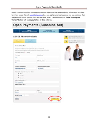 Open Payments User Guide
Step 5: Enter the required nominee information. Make sure that when entering information into free-
form text boxes, the only special characters (i.e., non-alphanumeric characters) you use are those that
are permitted by the system. Once you are done, select “Send Nomination.” Note: Pressing the
“Cancel” button will cause you to lose all data entered.
78
 