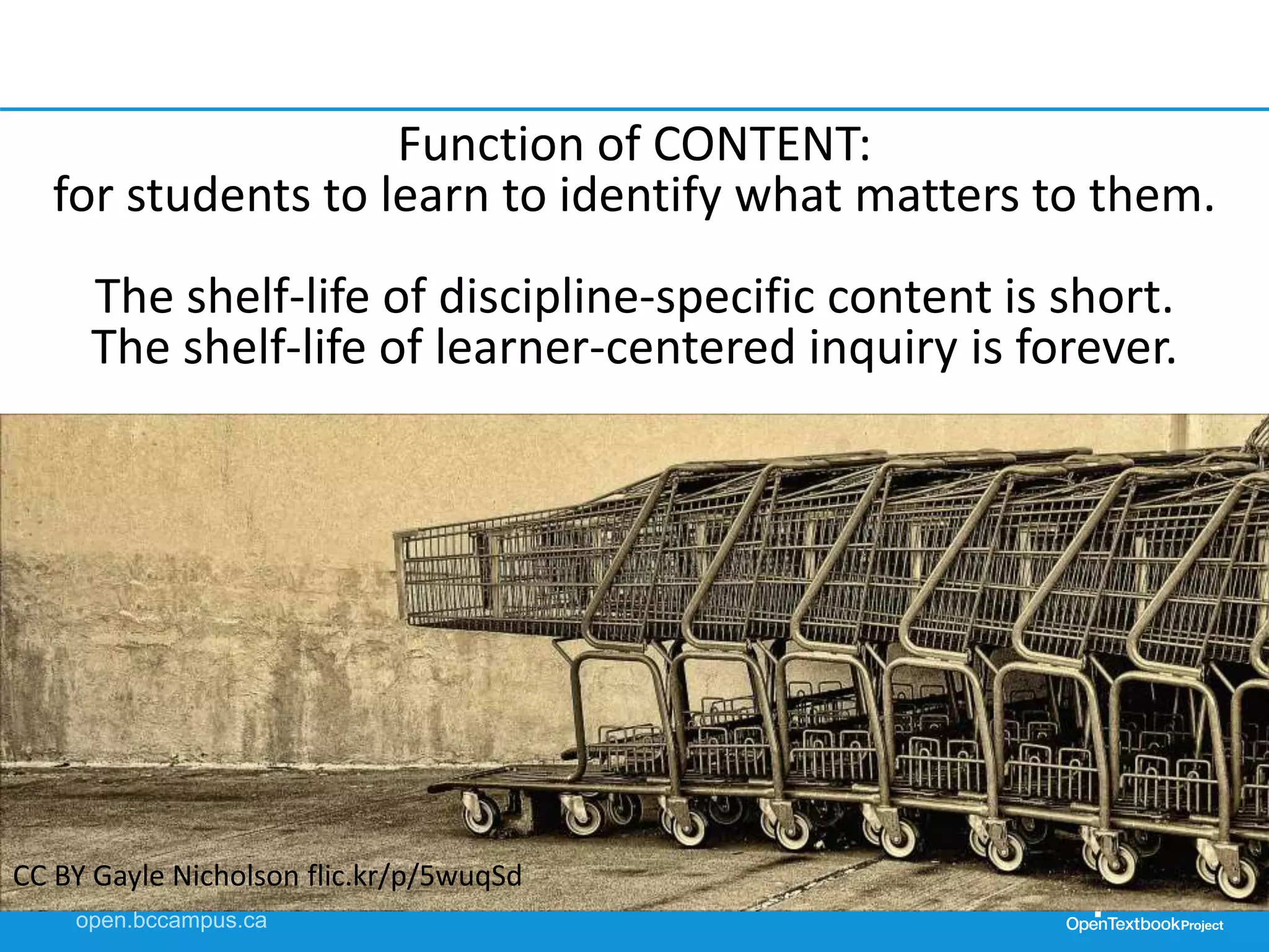 Function of CONTENT:
for students to learn to identify what matters to them.
The shelf-life of discipline-specific content is short.
The shelf-life of learner-centered inquiry is forever.
CC BY Gayle Nicholson flic.kr/p/5wuqSd
 