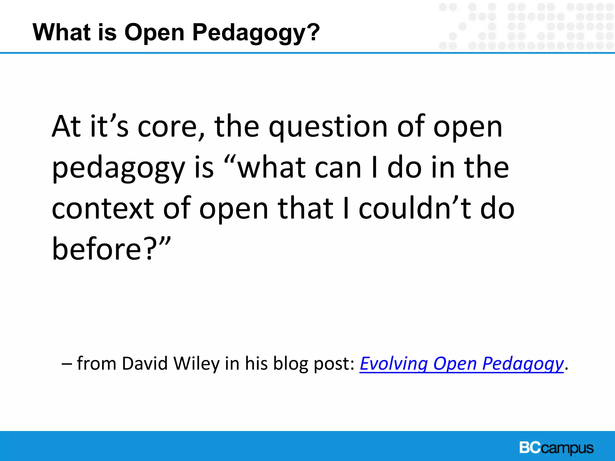 What is Open Pedagogy?
At it’s core, the question of open
pedagogy is “what can I do in the
context of open that I couldn’t do
before?”
– from David Wiley in his blog post: Evolving Open Pedagogy.
 