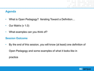 Agenda
• What is Open Pedagogy? Iterating Toward a Definition…
• Our Matrix (v 1.0)
• What examples can you think of?
Session Outcome
• By the end of this session, you will know (at least) one definition of
Open Pedagogy and some examples of what it looks like in
practice
 