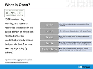 What is Open?
“OER are teaching,
learning, and research
resources that reside in the
public domain or have been
released under an
intellectual property license
that permits their free use
and re-purposing by
others.”
http://www.hewlett.org/programs/education-
program/open-educational-resources
• The right to make, own and control copies of the
contentRetain
• The right to use the content in a wide range of waysReuse
• The right to adapt, adjust, or modify the content
itselfRevise
• The right to combine the original or revised content
with other open content to create something newRemix
• The right to share copies of the original content,
your revisions, or your remixes with othersRedistribute
 