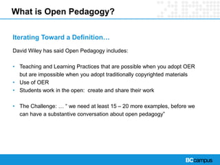 What is Open Pedagogy?
Iterating Toward a Definition…
David Wiley has said Open Pedagogy includes:
• Teaching and Learning Practices that are possible when you adopt OER
but are impossible when you adopt traditionally copyrighted materials
• Use of OER
• Students work in the open: create and share their work
• The Challenge: … “ we need at least 15 – 20 more examples, before we
can have a substantive conversation about open pedagogy”
 