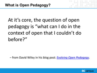What is Open Pedagogy?
At it’s core, the question of open
pedagogy is “what can I do in the
context of open that I couldn’t do
before?”
– from David Wiley in his blog post: Evolving Open Pedagogy.
 