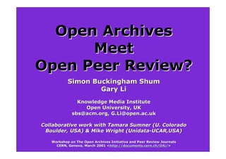 Open Archives
      Meet
Open Peer Review?
           Simon Buckingham Shum
                   Gary Li
               Knowledge Media Institute
                  Open University, UK
             sbs@acm.org, G.Li@open.ac.uk

Collaborative work with Tamara Sumner (U. Colorado
 Boulder, USA) & Mike Wright (Unidata-UCAR,USA)

   Workshop on The Open Archives Initiative and Peer Review Journals
     CERN, Geneva, March 2001 <http://documents.cern.ch/OAi/>
                              <http://documents.cern.ch/OAi/>