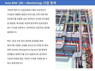 Inno-BIM (3D – Monitoring) 사업 영역
“INNO-BIM”은 건설산업에서 BIM 프로젝트의
구성원간 원활한 협업과 의사소통, 또한 전문가와
비전문가를 포함한 모든 관여자가 신속한 의사결정
및 재설계, 재시공을 사전에 방지하여 건설사업의
공사 기간을 단축하고, 프로젝트의 성공적인 결과를
실현합니다.
특히 “준공 이후 관리 목적에 최적화된 BIM
데이터를 이용한 시설물 실시간 모니터링 및 제어,
FMS (Facility Management System)”를 통하여
건축물의 생애주기를 보다 효율적으로 관리하여
시간과 비용을 절감, 자산의 가치를 극대화 할 수
있는 솔루션입니다.
 
