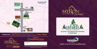 GATEWAY OF PHARMACITY
ushadh
KOTHUR, ON SRISAILAM HIGHWAY
HYDERABAD.
HMDA LP NO 23/LO/PLG/HMDA/2018
Growing Global
CONTACT :
info@myronhomes.in | www.myronhomes.in
Follow us on :
VIZAG - TIRUPATI
CORPORATE OFFICE : Plot No. 59, RD No 71, Film
Nagar, Jubilee Hills, Hyderabad, Telangana - 500096.
Marketed By
OUR BRANCHES
RR DISTRICT
COLLECTOR OFFICE
OUTER RING ROAD
KANDUKUR
OUTER RING ROAD
EXIT 14
EXIT 15
ADIBATLA
RAMKY
PROJECTS
TUKKUGUDA
RAJIV GANDHI
INTERNATIONAL AIRPORT
SRISAILAM
HIGHWAY
SRISAILAM
HIGHWAY
200 FT PHARMACITY ROAD
ELECTRONIC CITY /
FAB CITY
GATEWAY OF PHARMACITY
ushadh
ASIA’S LARGEST PHARMA CITY
SET UP IN 19,330 ACRES
KOTHUR
LOCATION MAP
(NOT TO SCALE )
Disclaimer: All images, speci cations, facilities, Elevations, plans & other details here are
purely indicative in nature for illustrative purposes only and are subject to modi cation
without prior notice, Not to legal oﬀerings.
 
