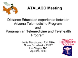 Distance Education experience between Arizona Telemedicine Program  and  Panamanian Telemedicine and Telehealth Program  Ivette Marciscano  RN, MHA Nurse Coordinator PNTT Las Vegas, NV  April 27, 2009 ATALACC Meeting 