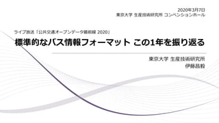 標準的なバス情報フォーマット この1年を振り返る
東京大学 生産技術研究所
伊藤昌毅
ライブ放送「公共交通オープンデータ最前線 2020」
2020年3月7日
東京大学 生産技術研究所 コンベンションホール
 