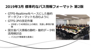 • GTFS-Realtimeをベースにした動的
データフォーマットも含むように
• GTFS-JPの改定作業
– 2年経って40項目以上の検討、見直し事項が蓄
積
• 国交省バス情報の静的・動的データ利
活用検討会
– バスロケ事業者も委員に
2019年3月 標準的なバス情報フォーマット 第2版
 