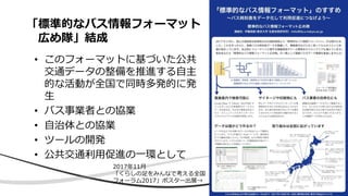 「標準的なバス情報フォーマット
広め隊」結成
• このフォーマットに基づいた公共
交通データの整備を推進する自主
的な活動が全国で同時多発的に発
生
• バス事業者との協業
• 自治体との協業
• ツールの開発
• 公共交通利用促進の一環として
2017年11月
「くらしの足をみんなで考える全国
フォーラム2017」ポスター出展→
 