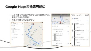 Google Mapsで検索可能に
• いつも使ってるスマホアプリから自然にバス
情報にアクセス可能
• 外国人も使っているアプリ
 