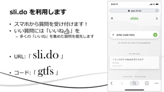 • スマホから質問を受け付けます！
• いい質問には「いいね👍」を
– 多くの「いいね」を集めた質問を優先します
• URL:「 sli.do」
• コード:「 gtfs」
sli.do を利用します
 