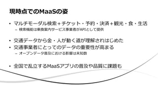 • マルチモーダル検索＋チケット・予約・決済＋観光・食・生活
– 検索機能は乗換案内サービス事業者がAPIとして提供
• 交通データから金・人が動く道が理解されはじめた
• 交通事業者にとってのデータの重要性が高まる
– オープンデータ普及における影響は未知数
• 全国で乱立するMaaSアプリの普及や品質に課題も
現時点でのMaaSの姿
 