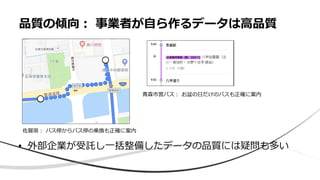 • 外部企業が受託し一括整備したデータの品質には疑問も多い
品質の傾向： 事業者が自ら作るデータは高品質
佐賀県： バス停からバス停の乗換も正確に案内
青森市営バス： お盆の日だけのバスも正確に案内
 