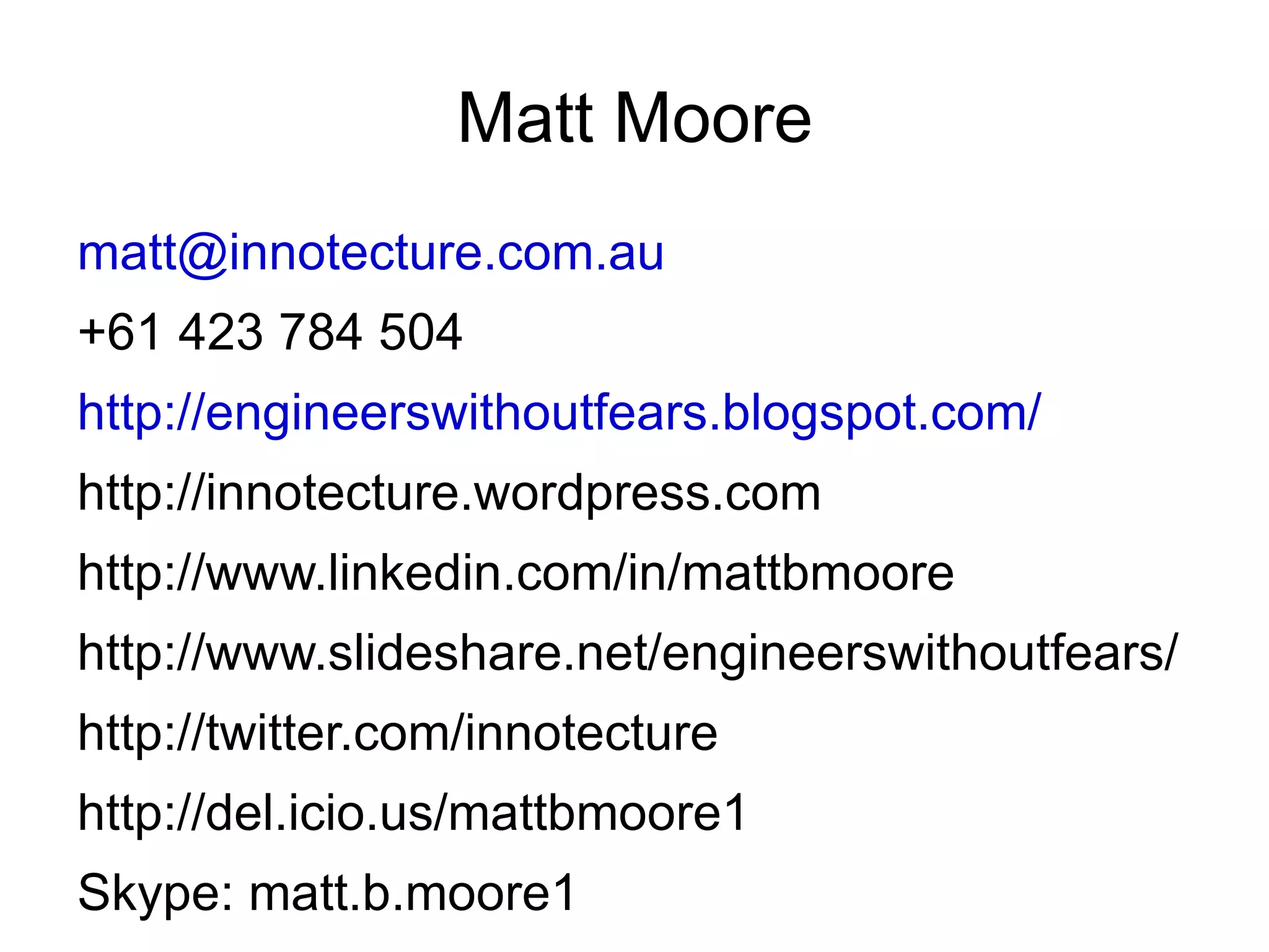 Matt Moore [email_address] +61 423 784 504 http://engineerswithoutfears.blogspot.com/ http://innotecture.wordpress.com http://www.linkedin.com/in/mattbmoore http://www.slideshare.net/engineerswithoutfears/ http://twitter.com/innotecture http://del.icio.us/mattbmoore1 Skype: matt.b.moore1 