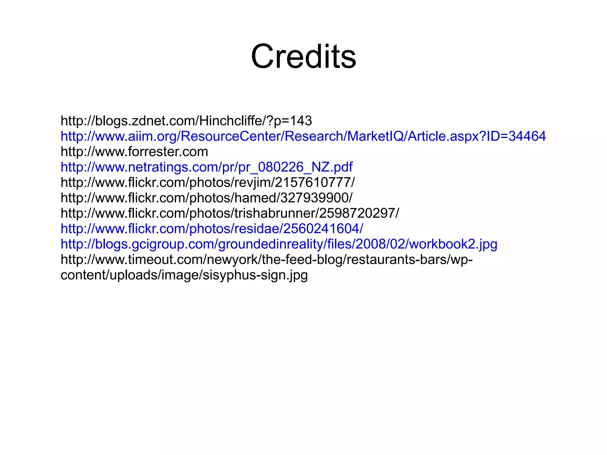 Credits http://blogs.zdnet.com/Hinchcliffe/?p=143 http://www.aiim.org/ResourceCenter/Research/MarketIQ/Article.aspx?ID=34464 http://www.forrester.com http://www.netratings.com/pr/pr_080226_NZ.pdf http://www.flickr.com/photos/revjim/2157610777/ http://www.flickr.com/photos/hamed/327939900/ http://www.flickr.com/photos/trishabrunner/2598720297/ http://www.flickr.com/photos/residae/2560241604/ http://blogs.gcigroup.com/groundedinreality/files/2008/02/workbook2.jpg http://www.timeout.com/newyork/the-feed-blog/restaurants-bars/wp-content/uploads/image/sisyphus-sign.jpg 