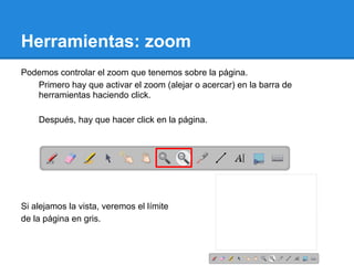 Herramientas: zoom
Podemos controlar el zoom que tenemos sobre la página.
   Primero hay que activar el zoom (alejar o acercar) en la barra de
   herramientas haciendo click.

    Después, hay que hacer click en la página.




Si alejamos la vista, veremos el límite
de la página en gris.
 