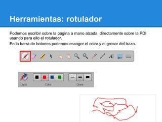 Herramientas: rotulador
Podemos escribir sobre la página a mano alzada, directamente sobre la PDI
usando para ello el rotulador.
En la barra de botones podemos escoger el color y el grosor del trazo.
 