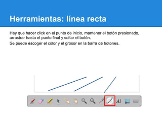 Herramientas: línea recta
Hay que hacer click en el punto de inicio, mantener el botón presionado,
arrastrar hasta el punto final y soltar el botón.
Se puede escoger el color y el grosor en la barra de botones.
 