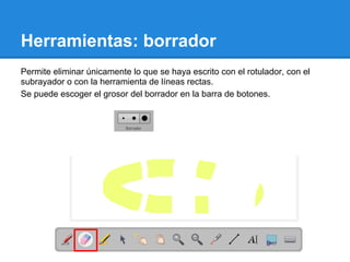 Herramientas: borrador
Permite eliminar únicamente lo que se haya escrito con el rotulador, con el
subrayador o con la herramienta de líneas rectas.
Se puede escoger el grosor del borrador en la barra de botones.
 