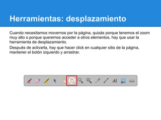 Herramientas: desplazamiento
Cuando necesitamos movernos por la página, quizás porque tenemos el zoom
muy alto o porque queremos acceder a otros elementos, hay que usar la
herramienta de desplazamiento.
Después de activarla, hay que hacer click en cualquier sitio de la página,
mantener el botón izquierdo y arrastrar.
 
